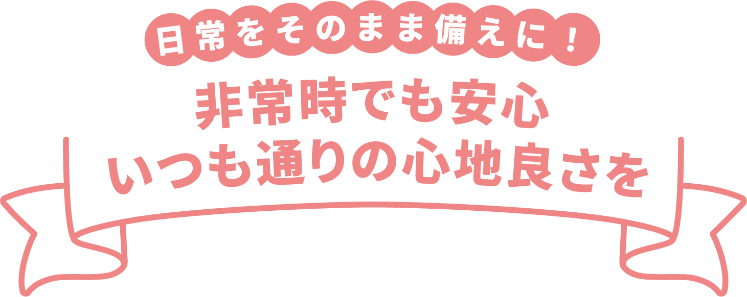 日常をそのまま備えに! 非常時でも安心いつも通りの心地良さを