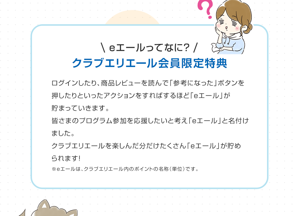 eエールってなに？クラブエリエール会員限定特典 ログインしたり、商品レビューを読んで「参考になった」ボタンを押したりといったアクションをすればするほど「eエール」が貯まっていきます。皆さまのプログラム参加を応援したいと考え「eエール」と名付けました。クラブエリエールを楽しんだ分だけたくさん「eエール」が貯められます！