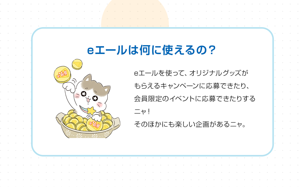 eエールは何に使えるの？ eエールを使って、オリジナルグッズがもらえるキャンペーンに応募できたり、会員限定のイベントに応募できたりするニャ！そのほかにも楽しい企画があるニャ。