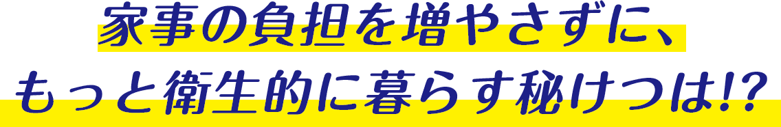 家事の負担を増やさずに、もっと衛生的に暮らす秘けつは！？