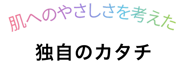 肌へのやさしさを考えた 独自のカタチ