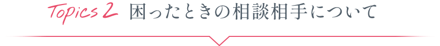Topics2 困ったときの相談相手について