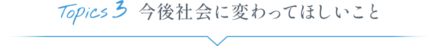 Topics3 今後社会に変わってほしいこと