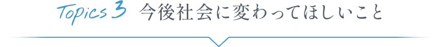 Topics3 今後社会に変わってほしいこと