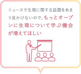 ニュースで生理に関する話題をあまり見かけないので、もっとオープンに生理について学ぶ機会が増えてほしい