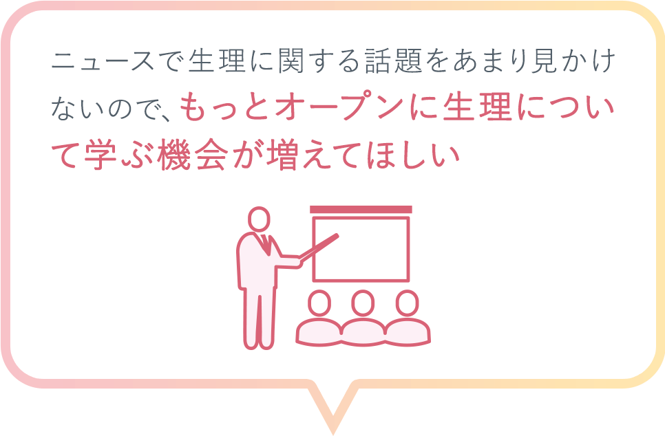 ニュースで生理に関する話題をあまり見かけないので、もっとオープンに生理について学ぶ機会が増えてほしい