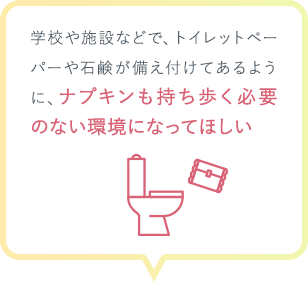 学校や施設などで、トイレットペーパーや石鹸が備え付けてあるように、ナプキンも持ち歩く必要のない環境になってほしい
