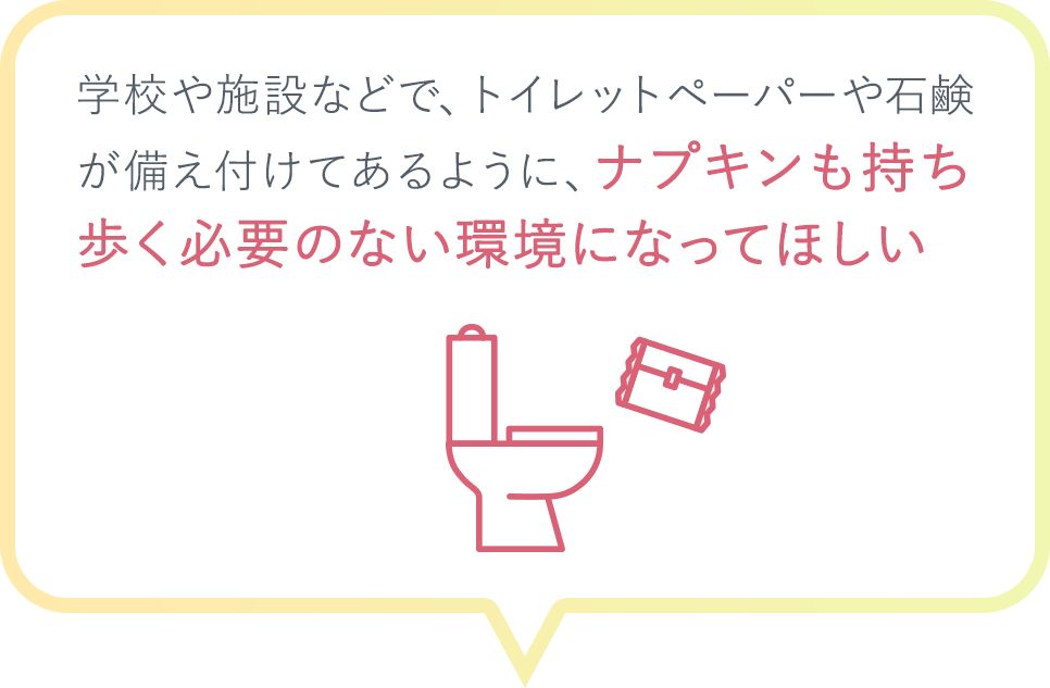 学校や施設などで、トイレットペーパーや石鹸が備え付けてあるように、ナプキンも持ち歩く必要のない環境になってほしい
