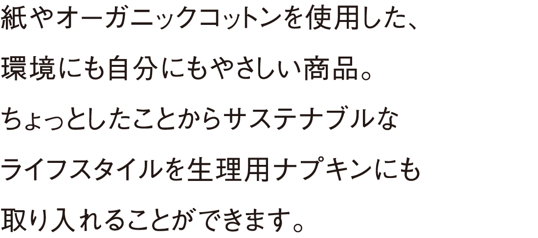 紙やオーガニックコットンを使用した、環境にも自分にもやさしい商品。ちょっとしたことからサステナブルなライフスタイルを生理用ナプキンにも取り入れることができます。