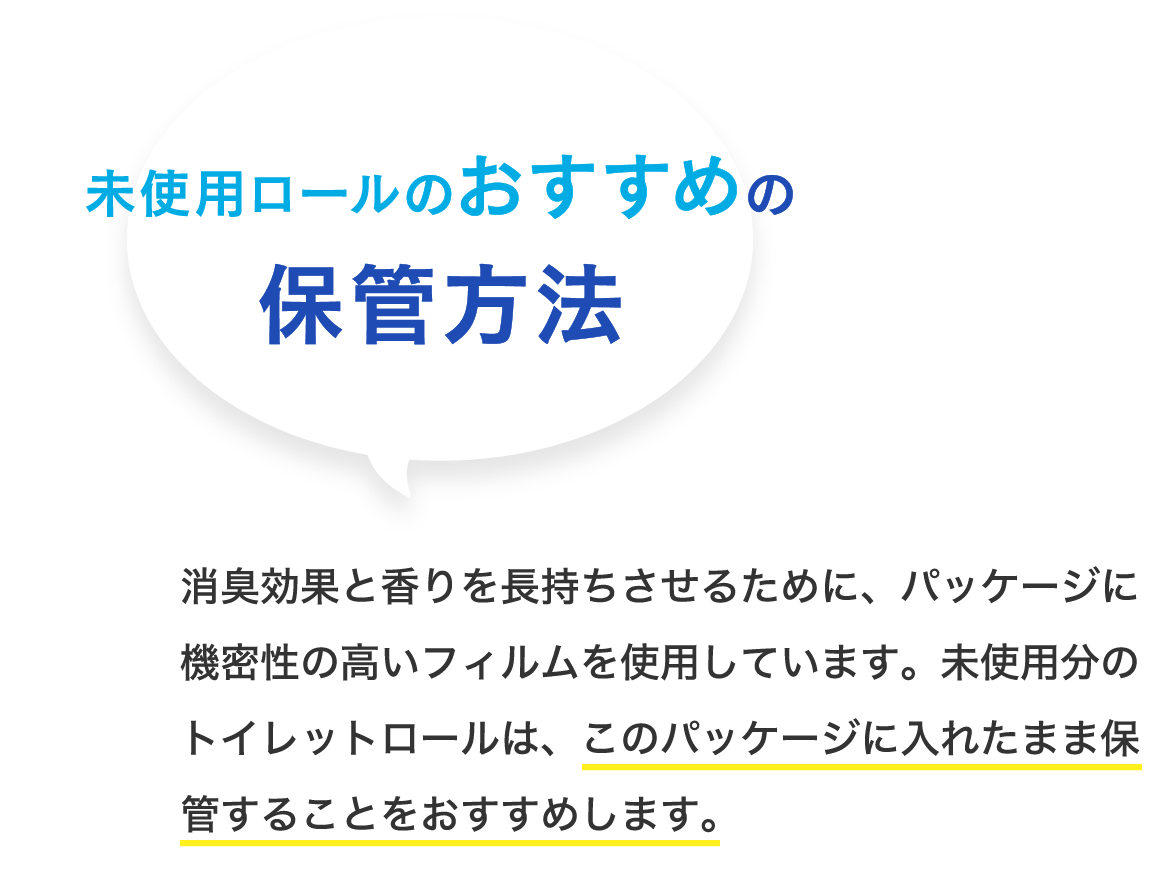 未使用ロールのおすすめの保管方法 消臭効果と香りを長持ちさせるために、パッケージに機密性の高いフィルムを使用しています。未使用分のトイレットロールは、このパッケージに入れたまま保管することをおすすめします。