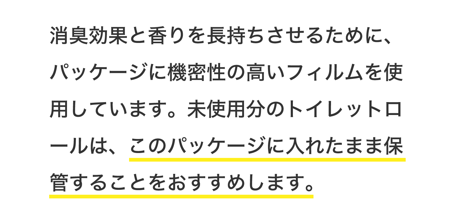 消臭効果と香りを長持ちさせるために、パッケージに機密性の高いフィルムを使用しています。未使用分のトイレットロールは、このパッケージに入れたまま保管することをおすすめします。