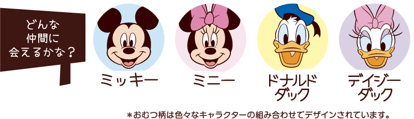どんな仲間に会えるかな？ ミッキー 、ミニー 、ドナルドダック 、デイジーダック ※おむつ柄は色々なキャラクターの組み合わせでデザインされています。