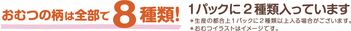 おむつの柄は全部で8種類! 1パックに2種類入っています ※生産の都合上1パックに2種類以上入る場合がございます。 ※おむつのイラストはイメージです。