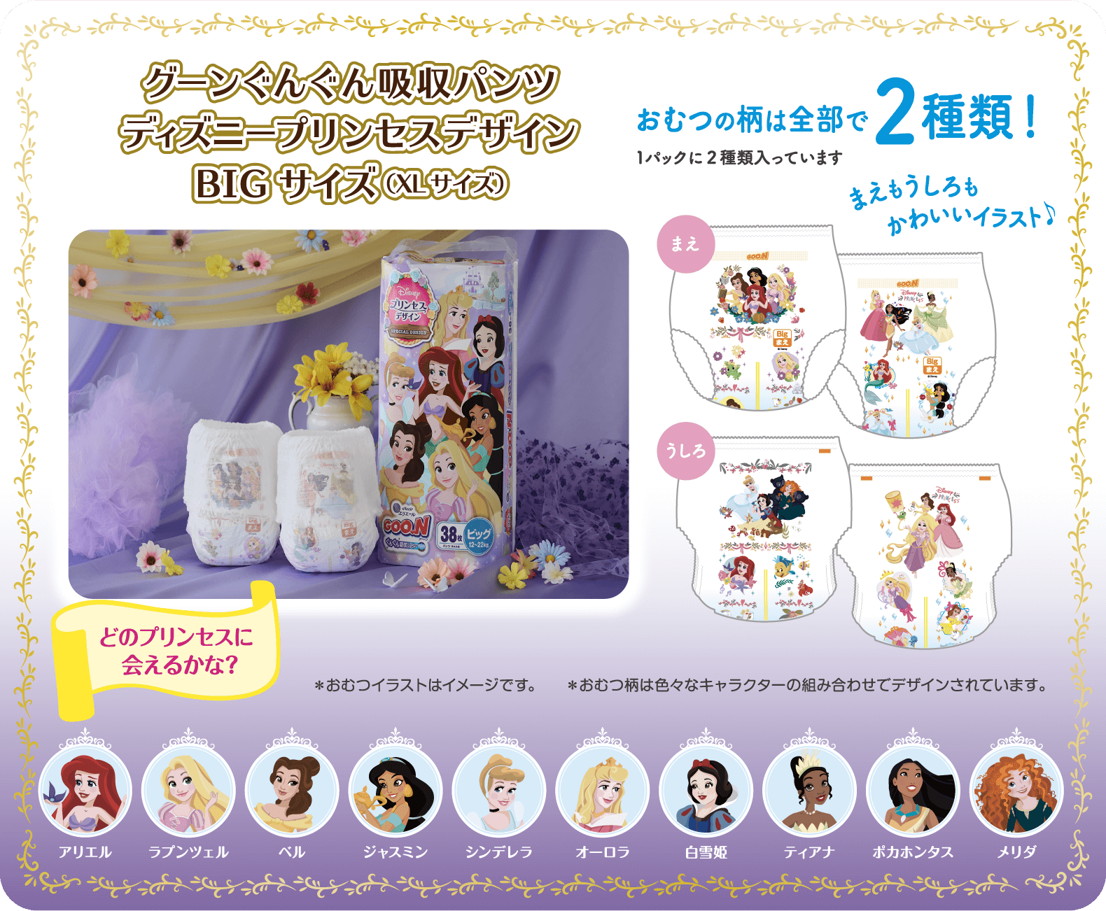 グーンぐんぐん吸収パンツ ディズニープリンセスデザイン BIGサイズ（XLサイズ）  おむつの柄は全部で2種類！1パックに2種類入っています  まえもうしろもかわいいイラスト!  ※おむつのイラストはイメージです。※おむつ柄は色々なキャラクターの組み合わせでデザインされています。  どのプリンセスに会えるかな? アリエル、ラプンツェル、ベル、ジャスミン、シンデレラ、オーロラ、白雪姫、ティアナ、ポカホンタス、メリダ
