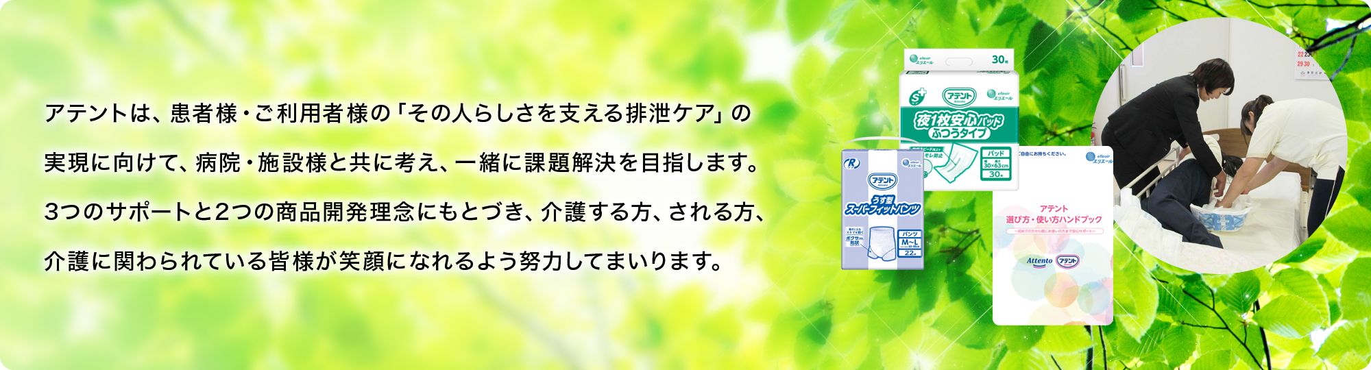 アテントは、患者様・ご利用者様の 「その人らしさを支える排泄ケア」の実現に向けて、病院・施設様と共に考え、一緒に課題解決を目指します。3つのサポートと2つの商品開発理念にもとづき、介護する方、される方、介護に関わられている皆様が笑顔になれるよう努力してまいります。