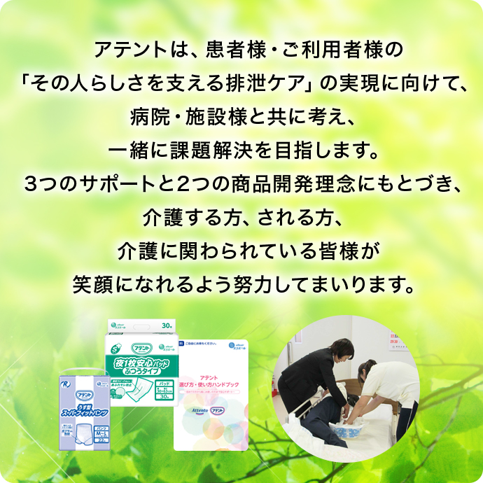 アテントは、患者様・ご利用者様の 「その人らしさを支える排泄ケア」の実現に向けて、病院・施設様と共に考え、一緒に課題解決を目指します。3つのサポートと2つの商品開発理念にもとづき、介護する方、される方、介護に関わられている皆様が笑顔になれるよう努力してまいります。