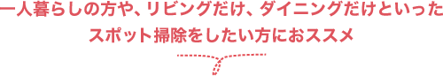 一人暮らしの方や、リビングだけ、ダイニングだけといったスポット掃除をしたい方におススメ