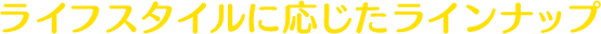 ライフスタイルに応じたラインナップ
