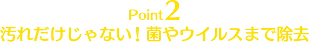 Point2 汚れだけじゃない！ 菌やウイルスまで除去