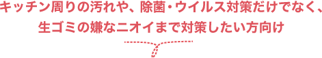 キッチン周りの汚れや、除菌・ウイルス対策だけでなく、生ゴミの嫌なニオイまで対策したい方向け