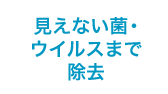 見えない菌・ウイルスまで除去