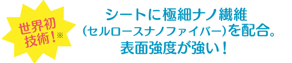 世界初技術※ シートに極細ナノ繊維 (セルロースナノファイバー)を配合。表面強度が強い!