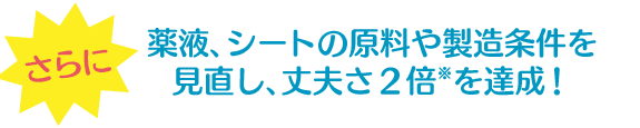 さらに薬液、シートの原料や製造条件を見直し、丈夫さ2倍※を達成!