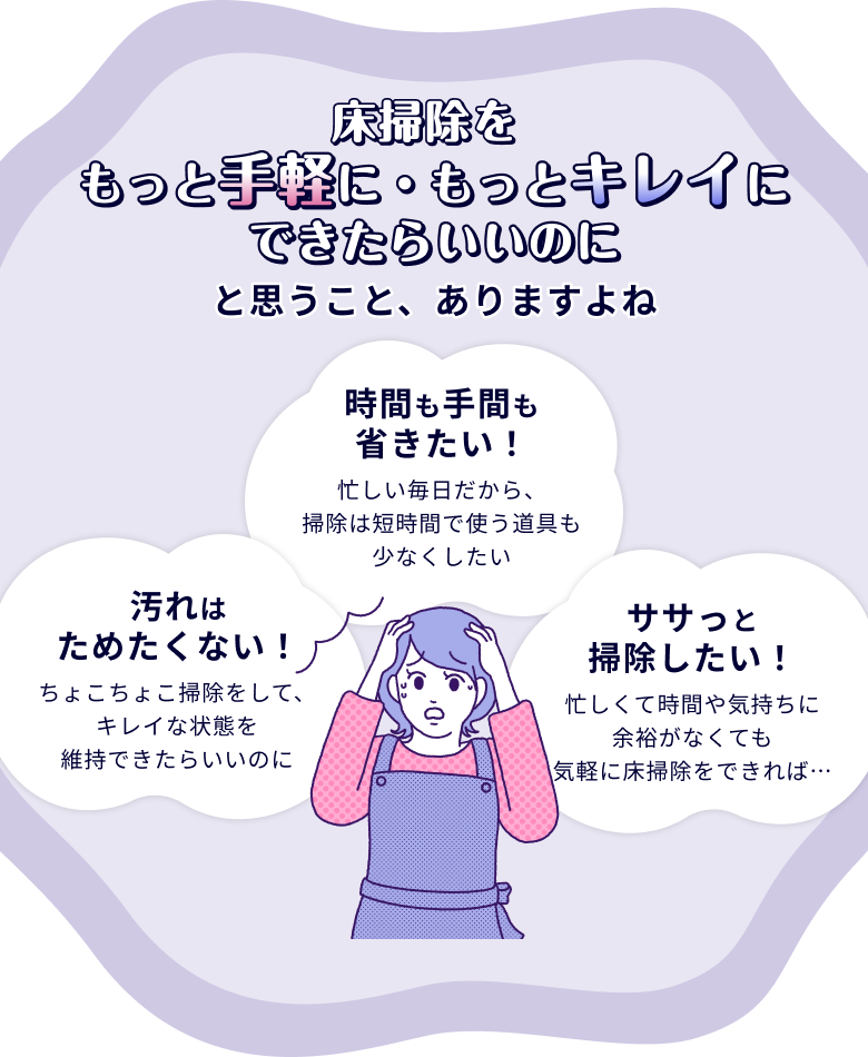 床掃除をもっと手軽に・もっとキレイにできたらいいのにと思うこと、ありますよね ササッと掃除したい！ 忙しくて時間や気持ちに余裕がなくても気軽に床掃除をできれば・・・  汚れはためたくない！ちょこちょこ掃除をして、キレイな状態を維持できたらいいのに 時間も手間も省きたい！ 忙しい毎日だから、掃除は短時間で使う道具も少なくしたい