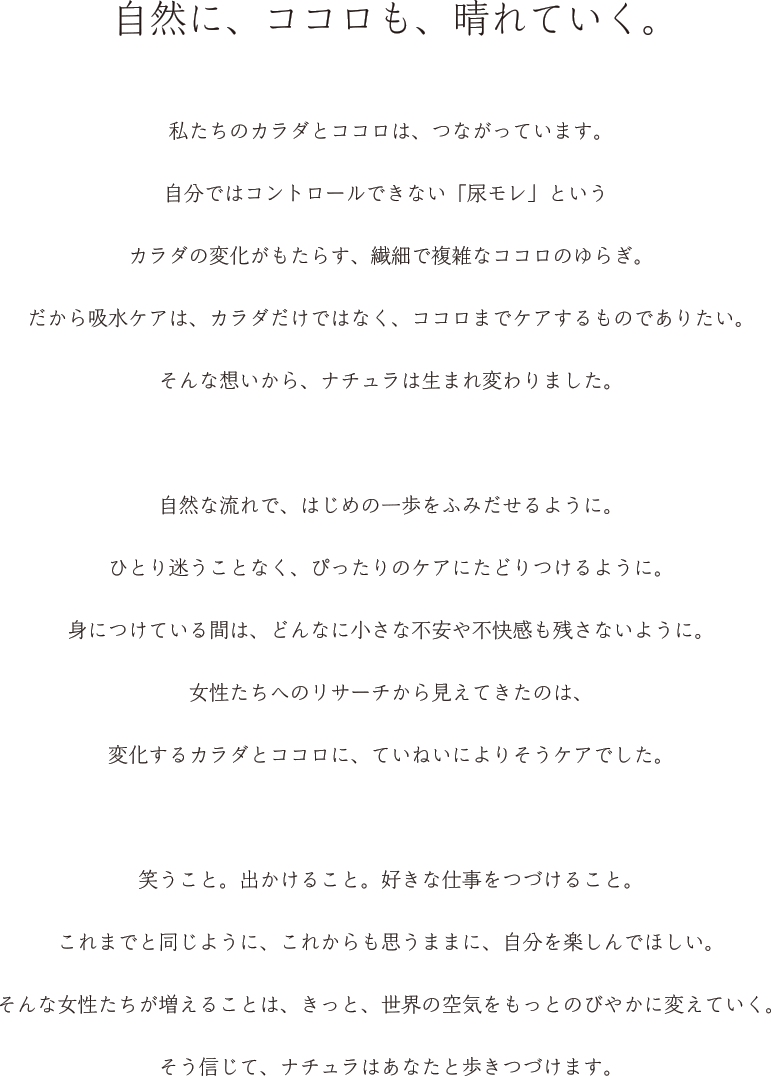 自然に、ココロも、晴れていく。 私たちのカラダとココロは、つながっています。私たちのカラダとココロは、つながっています。自分ではコントロールできない「尿モレ」というカラダの変化がもたらす、繊細で複雑なココロのゆらぎ。だから吸水ケアは、カラダだけではなく、ココロまでケアするものでありたい。そんな想いから、ナチュラは生まれ変わりました。自然な流れで、はじめの一歩をふみだせるように。ひとり迷うことなく、ぴったりのケアにたどりつけるように身につけている間は、どんなに小さな不安や不快感も残さないように。女性たちへのリサーチから見えてきたのは、変化するカラダとココロに、ていねいによりそうケアでした笑うこと。出かけること。好きな仕事をつづけること。これまでと同じように、これからも思うままに、自分を楽しんでほしい。そんな女性たちが増えることは、きっと、世界の空気をもっとのびやかに変えていくそう信じて、ナチュラはあなたと歩きつづけます。