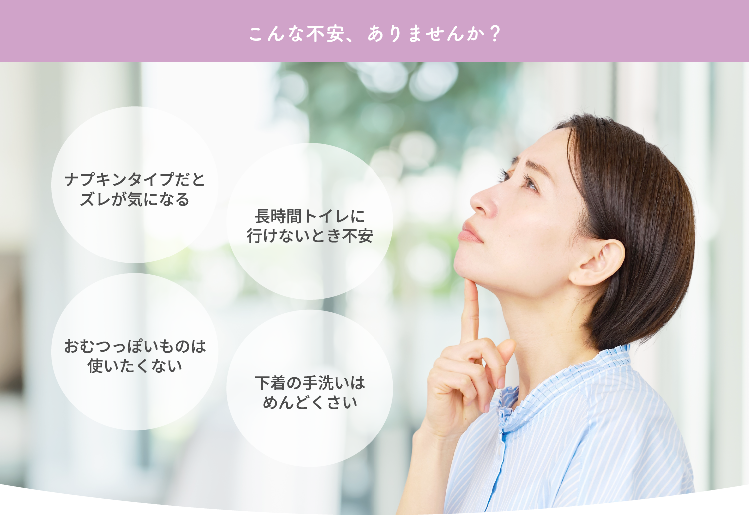 こんな不安、ありませんか？ ナプキンタイプだとズレが気になる おむつっぽいものは使いたくない 長時間トイレに行けないとき不安 下着の手洗いはめんどくさい