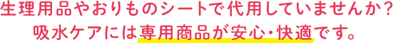生理用品やおりものシートで代用していませんか？ 吸水ケアには専用商品が安心・快適です。