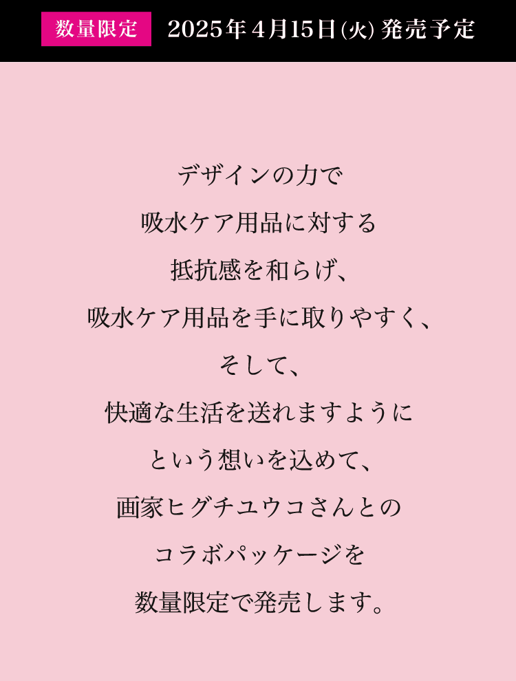数量限定 2025年４月１5日（火）発売予定 尿もれ症状にお悩みのお客様にとって、吸水ケア専用品がより手に取りやすくなり、そして、快適な生活を送れますように。という想いを込めて、画家ヒグチユウコさんとのコラボパッケージを数量限定で発売します。