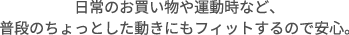 日常のお買い物や運動時など、普段のちょっとした動きにもフィットするので安心。
