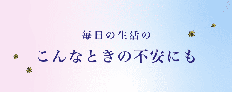 毎日の生活のこんなときの不安にも
