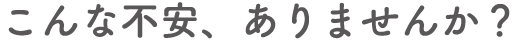こんな不安、ありませんか？