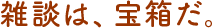 雑談は、宝箱だ。