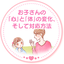お子さんの「心」と「体」の変化、そして対応方法