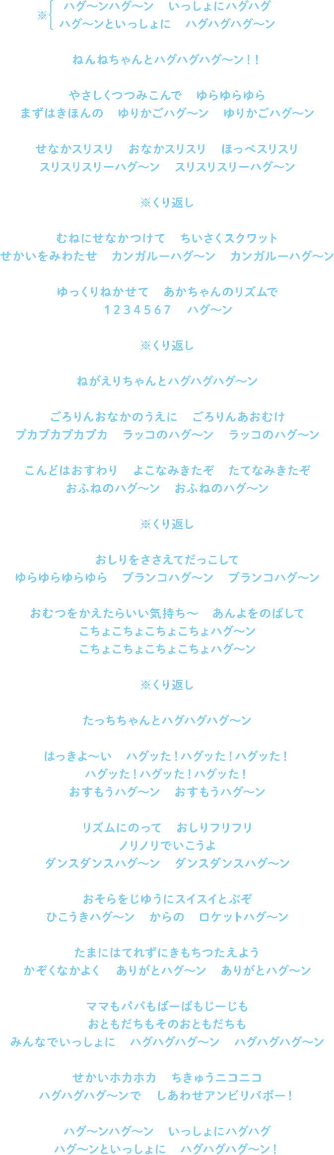 ハグ～ンハグ～ン　いっしょにハグハグ
ハグ～ンといっしょに　ハグハグハグ～ン
ねんねちゃんとハグハグハグ～ン！！
やさしくつつみこんで　ゆらゆらゆら
まずはきほんの　ゆりかごハグ～ン　ゆりかごハグ～ン
せなかスリスリ　おなかスリスリ　ほっぺスリスリ
スリスリスリーハグ～ン　スリスリスリーハグ～ン
※くり返し
むねにせなかつけて　ちいさくスクワット
せかいをみわたせ　カンガルーハグ～ン　カンガルーハグ～ン
ゆっくりねかせて　あかちゃんのリズムで
１２３４５６７　ハグ～ン
※くり返し
ねがえりちゃんとハグハグハグ～ン
ごろりんおなかのうえに　ごろりんあおむけ
プカプカプカ　ラッコのハグ～ン　ラッコのハグ～ン
こんどはおすわり　よこなみきたぞ　たてなみきたぞ
おふねのハグ～ン　おふねのハグ～ン
※くり返し
おしりをささえてだっこして
ゆらゆらゆらゆら　ブランコハグ～ン　ブランコハグ～ン
おむつをかえたらいい気持ち～　あんよをのばして
こちょこちょこちょこちょハグ～ン
こちょこちょこちょこちょハグ～ン
※くり返し
たっちちゃんとハグハグハグ～ン
はっきよ～い　ハグッた！ハグッた！ハグッた！
ハグッた！ハグッた！ハグッた！
おすもうハグ～ン　おすもうハグ～ン
リズムにのって　おしりフリフリ
ノリノリでいこうよ
ダンスダンスハグ～ン　ダンスダンスハグ～ン
おそらをじゆうにスイスイとぶぞ
ひこうきハグ～ン　からの　ロケットハグ～ン
たまにはてれずにきもちつたえよう
かぞくなかよく　ありがとハグ～ン　ありがとハグ～ン
ママもパパもばーばもじーじも
おともだちもそのおともだちも
みんなでいっしょに　ハグハグハグ～ン　ハグハグハグ～ン
せかいホカホカ　ちきゅうニコニコ
ハグハグハグ～ンで　しあわせアンビリバボー！
ハグ～ンハグ～ン　いっしょにハグハグ
ハグ～ンといっしょに　ハグハグハグ～ン！