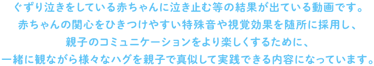 ぐずり泣きをしている赤ちゃんに泣き止む等の結果が出ている動画です。また、赤ちゃんが泣いて困った時だけでなく、親子で一緒に楽しめるものです。
